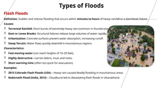 Flash Floods
Definition: Sudden and intense flooding that occurs within minutes to hours of heavy rainfall or a dam/levee failure.
Causes:
 Torrential Rainfall: Short bursts of extremely heavy rain (common in thunderstorms).
 Dam or Levee Breaks: Structural failures release large volumes of water rapidly.
 Urbanization: Concrete surfaces prevent water absorption, increasing runoff.
 Steep Terrain: Water flows quickly downhill in mountainous regions.
Characteristics:
 Fast-moving water (can reach heights of 10–20 feet).
 Highly destructive—carries debris, mud, and rocks.
 Short warning time (often too quick for evacuation).
Examples:
 2013 Colorado Flash Floods (USA) – Heavy rain caused deadly flooding in mountainous areas.
 Kedarnath Flood (India, 2013) – Cloudburst led to devastating flash floods in Uttarakhand.
Types of Floods
 