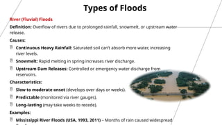 Types of Floods
River (Fluvial) Floods
Definition: Overflow of rivers due to prolonged rainfall, snowmelt, or upstream water
release.
Causes:
 Continuous Heavy Rainfall: Saturated soil can’t absorb more water, increasing
river levels.
 Snowmelt: Rapid melting in spring increases river discharge.
 Upstream Dam Releases: Controlled or emergency water discharge from
reservoirs.
Characteristics:
 Slow to moderate onset (develops over days or weeks).
 Predictable (monitored via river gauges).
 Long-lasting (may take weeks to recede).
Examples:
 Mississippi River Floods (USA, 1993, 2011) – Months of rain caused widespread
 
