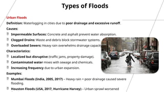 Types of Floods
Urban Floods
Definition: Waterlogging in cities due to poor drainage and excessive runoff.
Causes:
 Impermeable Surfaces: Concrete and asphalt prevent water absorption.
 Clogged Drains: Waste and debris block stormwater systems.
 Overloaded Sewers: Heavy rain overwhelms drainage capacity.
Characteristics:
 Localized but disruptive (traffic jams, property damage).
 Contaminated water mixes with sewage and chemicals.
 Increasing frequency due to urban expansion.
Examples:
 Mumbai Floods (India, 2005, 2017) – Heavy rain + poor drainage caused severe
flooding.
 Houston Floods (USA, 2017, Hurricane Harvey) – Urban sprawl worsened
 