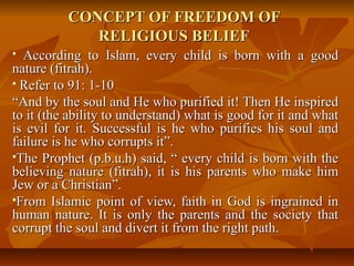 CONCEPT OF FREEDOM OFCONCEPT OF FREEDOM OF
RELIGIOUS BELIEFRELIGIOUS BELIEF
 According to Islam, every child is born with a goodAccording to Islam, every child is born with a good
nature (fitrah).nature (fitrah).
 Refer to 91: 1-10Refer to 91: 1-10
““And by the soul and He who purified it! Then He inspiredAnd by the soul and He who purified it! Then He inspired
to it (the ability to understand) what is good for it and whatto it (the ability to understand) what is good for it and what
is evil for it. Successful is he who purifies his soul andis evil for it. Successful is he who purifies his soul and
failure is he who corrupts it”.failure is he who corrupts it”.
The Prophet (p.b.u.h) said, “ every child is born with theThe Prophet (p.b.u.h) said, “ every child is born with the
believing nature (fitrah), it is his parents who make himbelieving nature (fitrah), it is his parents who make him
Jew or a Christian”.Jew or a Christian”.
From Islamic point of view, faith in God is ingrained inFrom Islamic point of view, faith in God is ingrained in
human nature. It is only the parents and the society thathuman nature. It is only the parents and the society that
corrupt the soul and divert it from the right path.corrupt the soul and divert it from the right path.
 