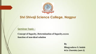 Shri Shivaji Science College, Nagpur
Seminar Topic :
Concept of fugacity, Determination of fugacity,excess
function of non-ideal solution
By
Bhagyashree S. bokde
M.Sc Chemistry (sem 2)
 