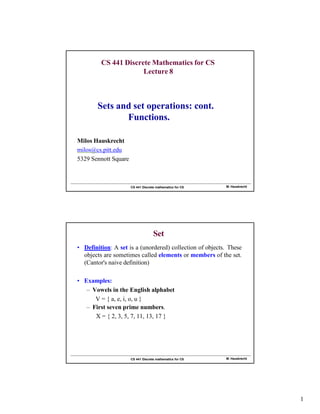 M. Hauskrecht
CS 441 Discrete mathematics for CS
CS 441 Discrete Mathematics for CS
Lecture 8
Milos Hauskrecht
milos@cs.pitt.edu
5329 Sennott Square
Sets and set operations: cont.
Functions.
M. Hauskrecht
CS 441 Discrete mathematics for CS
Set
• Definition: A set is a (unordered) collection of objects. These
objects are sometimes called elements or members of the set.
(Cantor's naive definition)
• Examples:
– Vowels in the English alphabet
V = { a, e, i, o, u }
– First seven prime numbers.
X = { 2, 3, 5, 7, 11, 13, 17 }
1
 