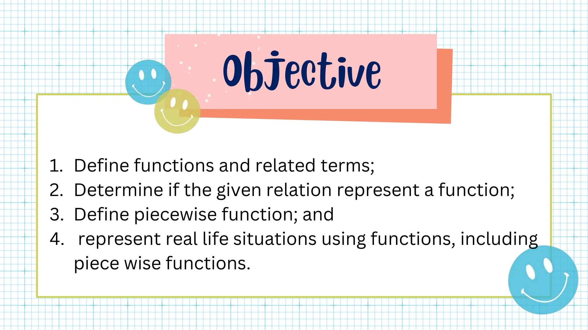 1. Define functions and related terms;
2. Determine if the given relation represent a function;
3. Define piecewise function; and
4. represent real life situations using functions, including
piece wise functions.
 