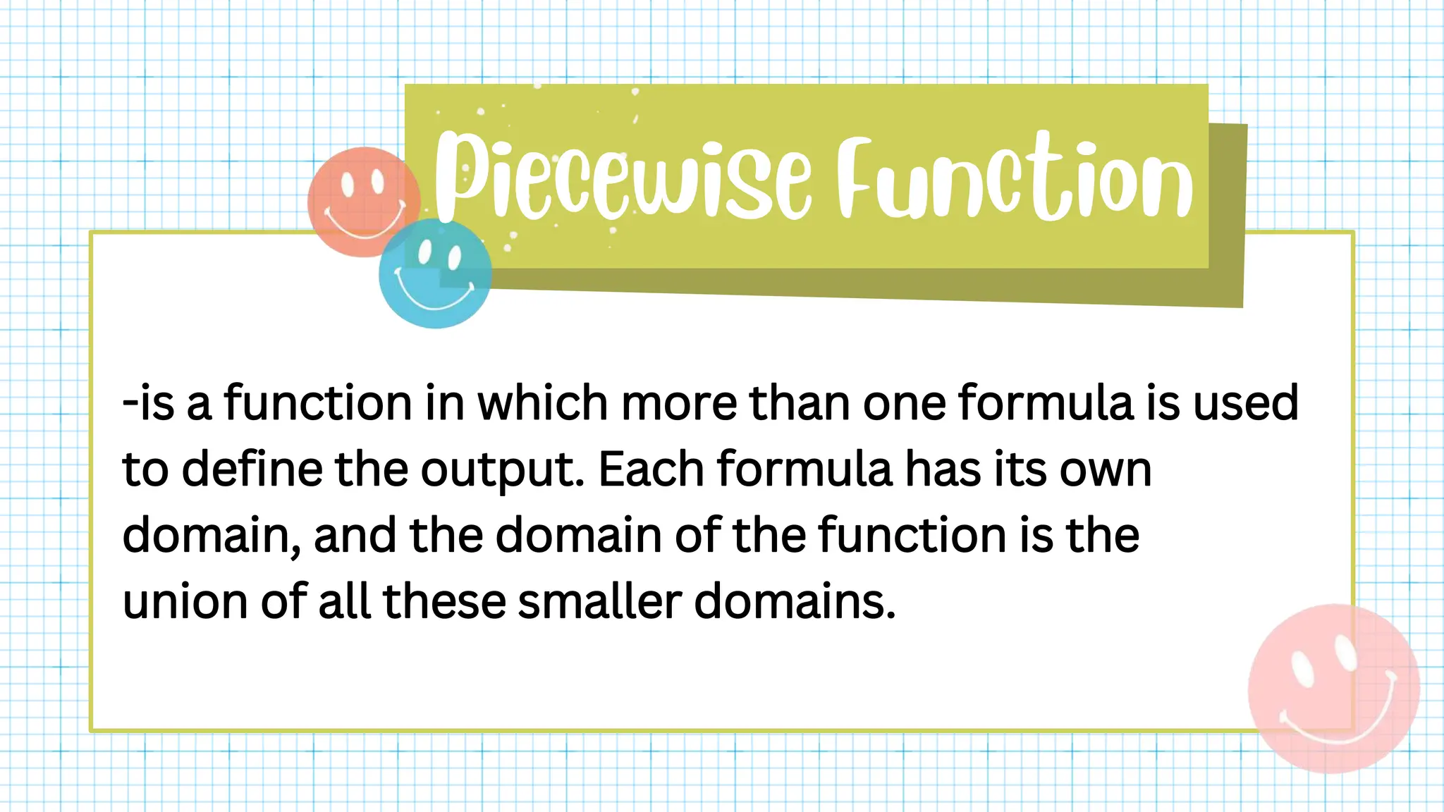 -is a function in which more than one formula is used
to define the output. Each formula has its own
domain, and the domain of the function is the
union of all these smaller domains.
 