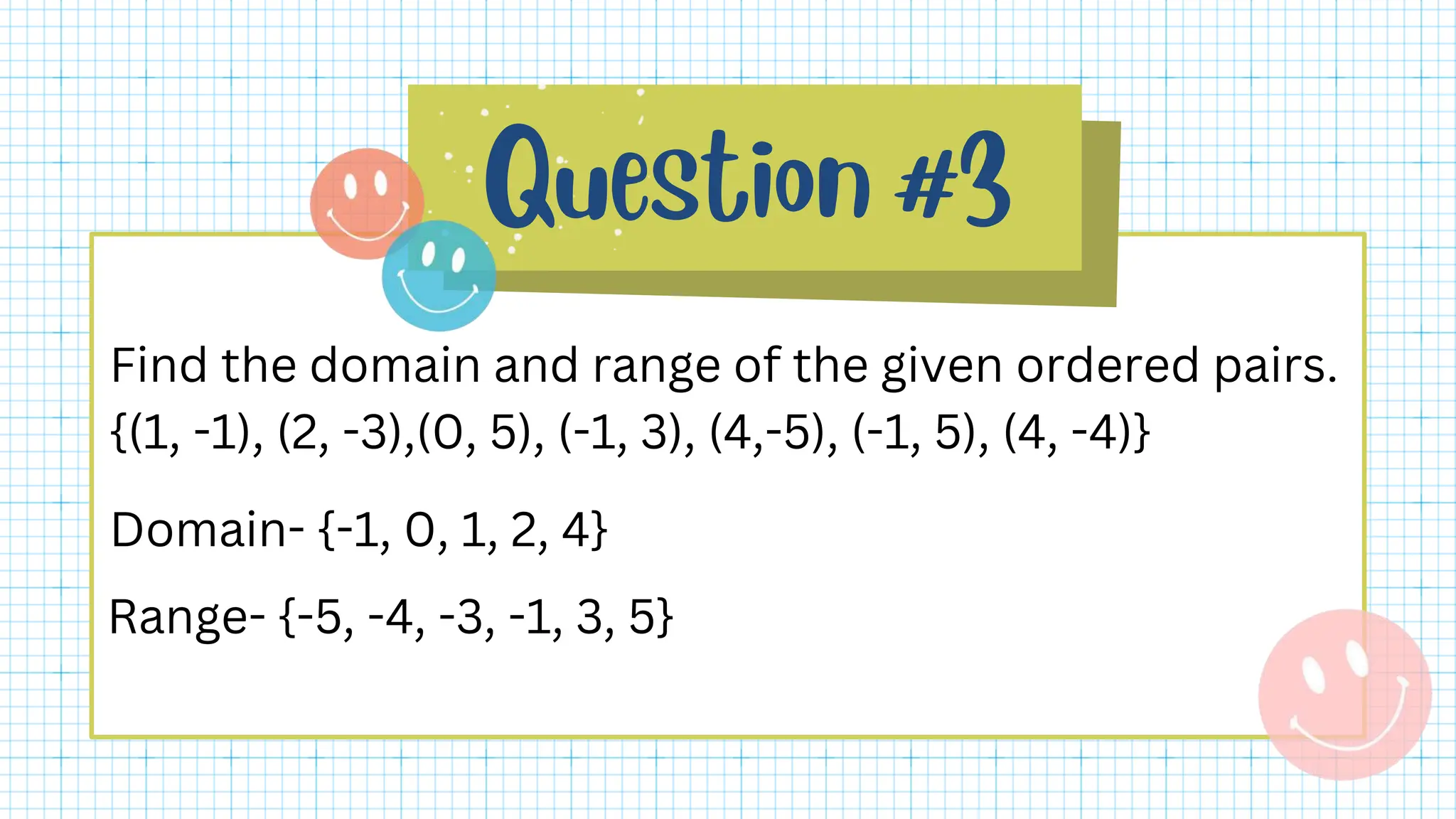 Find the domain and range of the given ordered pairs.
{(1, -1), (2, -3),(0, 5), (-1, 3), (4,-5), (-1, 5), (4, -4)}
Domain- {-1, 0, 1, 2, 4}
Range- {-5, -4, -3, -1, 3, 5}
 