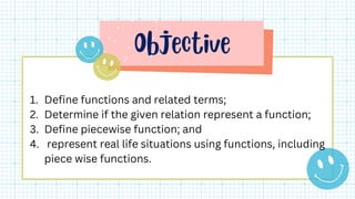 1. Define functions and related terms;
2. Determine if the given relation represent a function;
3. Define piecewise function; and
4. represent real life situations using functions, including
piece wise functions.
 