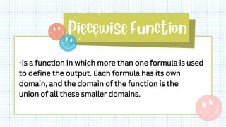 -is a function in which more than one formula is used
to define the output. Each formula has its own
domain, and the domain of the function is the
union of all these smaller domains.
 