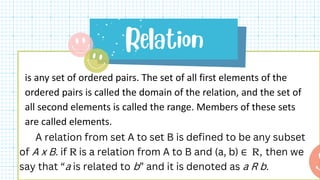 is any set of ordered pairs. The set of all first elements of the
ordered pairs is called the domain of the relation, and the set of
all second elements is called the range. Members of these sets
are called elements.
A relation from set A to set B is defined to be any subset
of A x B. if R is a relation from A to B and (a, b) ∈ R, then we
say that “a is related to b” and it is denoted as a R b.
 