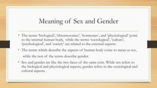 Meaning of Sex and Gender
• The terms ‘biological’, ‘chromosomes’, ‘hormones’, and ‘physiological’ point
to the internal human body, while the terms ‘sociological’, ‘culture’,
‘psychological’, and ‘society’ are related to the external aspects.
• The terms which describe the aspects of human body come to mean as sex,
while the rest of the terms describe gender.
• Sex and gender are like the two faces of the same coin. While sex refers to
the biological and physiological aspects, gender refers to the sociological and
cultural aspects.
 
