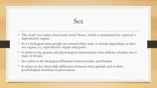 Sex
• The word ‘sex’ comes from Latin word ‘Sexus’, which is determined by a person’ s
reproductive organs.
• It is a biological term; people are termed either male or female depending on their
sex organs, i.e., reproductive organs and genes.
• It refers to the genetic and physiological characteristics that indicate whether one is
male or female.
• Sex refers to the biological difference between males and females.
• It relates to the observable differences between their genitals and to their
psychological functions in procreation.
 