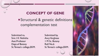 CONCEPT OF GENE
Structural & genetic definitions –
complementation test
Submitted to,
Smt. I K Nishitha
Asst.Professor
Dept.of Botany
St.Teresa’s college,EKM.
Submitted by,
AncyVarghese
1 M Sc. Botany
Roll No.6
St.Teresa’s college,EKM.
 