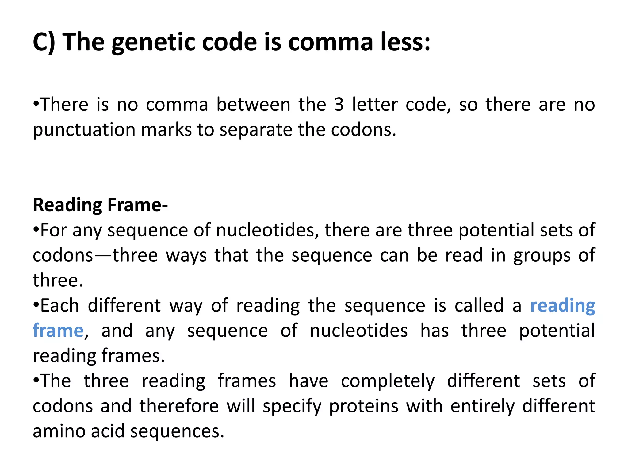 C) The genetic code is comma less:
•There is no comma between the 3 letter code, so there are no
punctuation marks to separate the codons.
Reading Frame-
•For any sequence of nucleotides, there are three potential sets of
codons—three ways that the sequence can be read in groups of
three.
•Each different way of reading the sequence is called a reading
frame, and any sequence of nucleotides has three potential
reading frames.
•The three reading frames have completely different sets of
codons and therefore will specify proteins with entirely different
amino acid sequences.
 