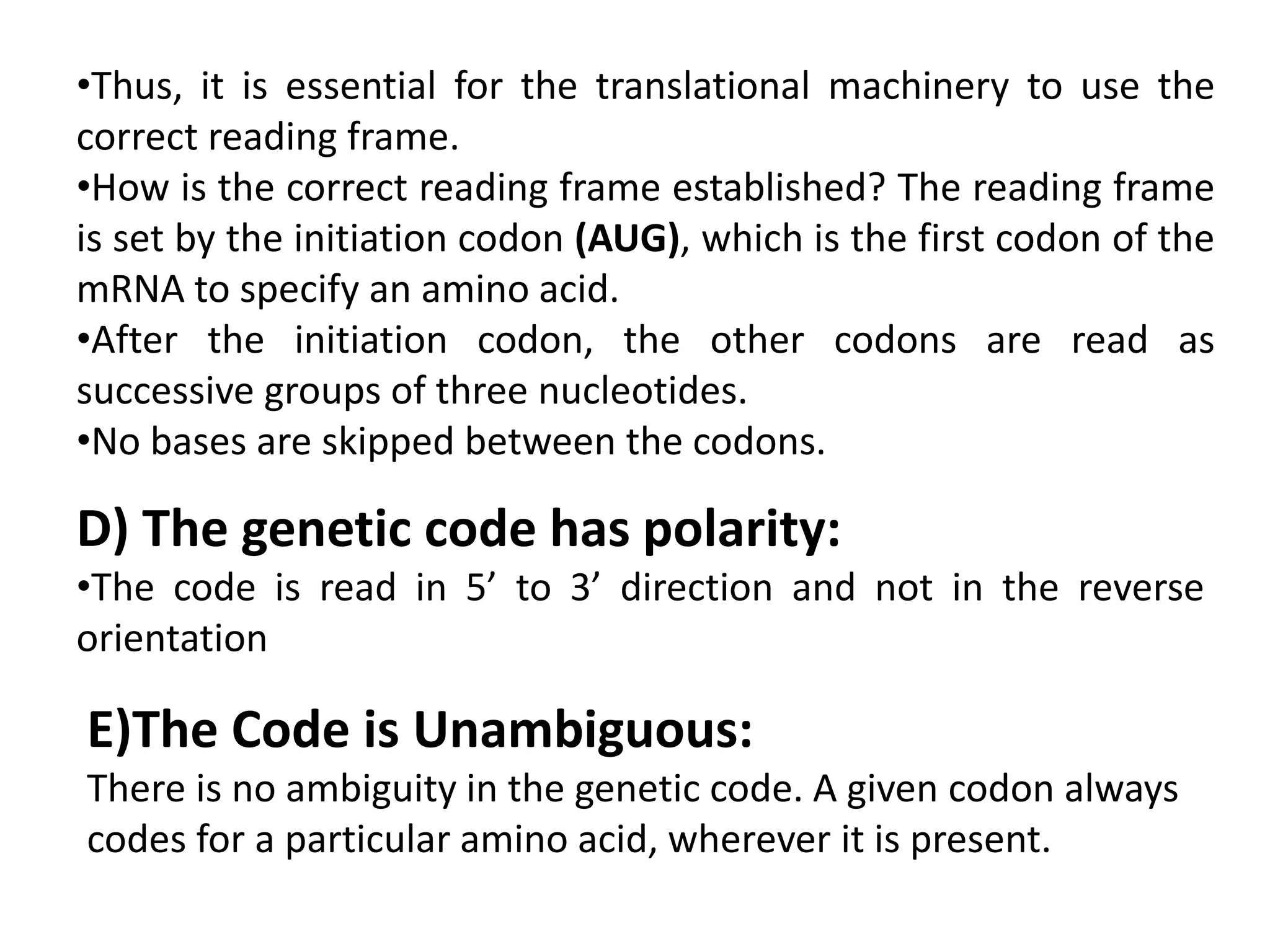 •Thus, it is essential for the translational machinery to use the
correct reading frame.
•How is the correct reading frame established? The reading frame
is set by the initiation codon (AUG), which is the first codon of the
mRNA to specify an amino acid.
•After the initiation codon, the other codons are read as
successive groups of three nucleotides.
•No bases are skipped between the codons.
D) The genetic code has polarity:
•The code is read in 5’ to 3’ direction and not in the reverse
orientation
E)The Code is Unambiguous:
There is no ambiguity in the genetic code. A given codon always
codes for a particular amino acid, wherever it is present.
 