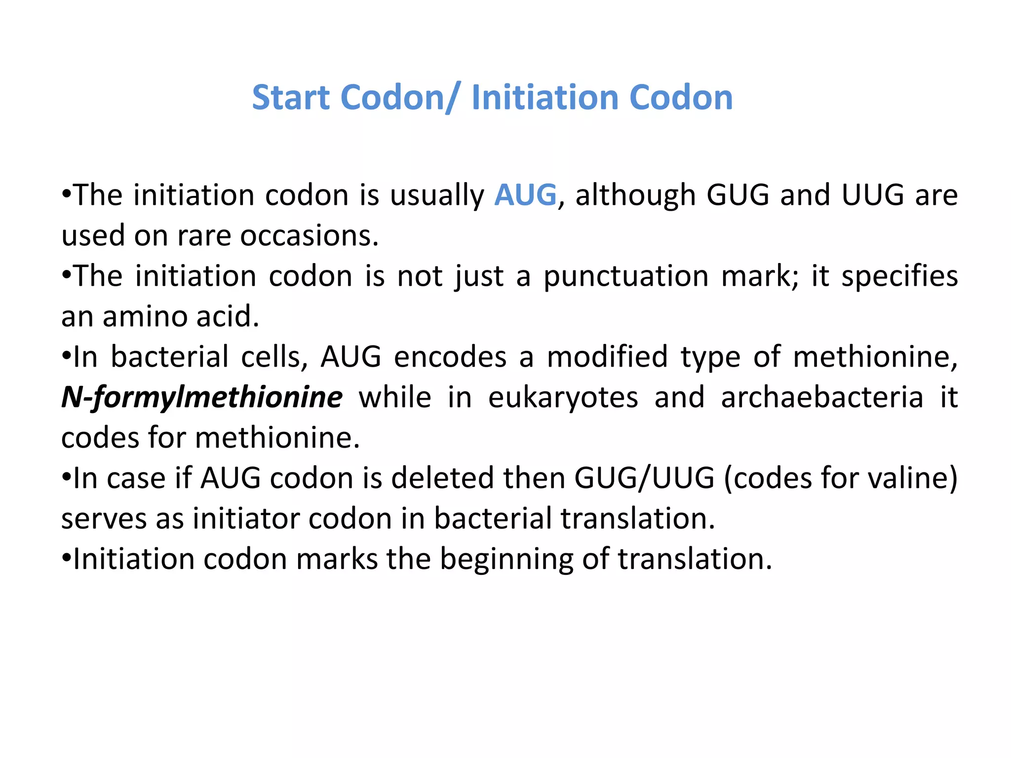 Start Codon/ Initiation Codon
•The initiation codon is usually AUG, although GUG and UUG are
used on rare occasions.
•The initiation codon is not just a punctuation mark; it specifies
an amino acid.
•In bacterial cells, AUG encodes a modified type of methionine,
N-formylmethionine while in eukaryotes and archaebacteria it
codes for methionine.
•In case if AUG codon is deleted then GUG/UUG (codes for valine)
serves as initiator codon in bacterial translation.
•Initiation codon marks the beginning of translation.
 