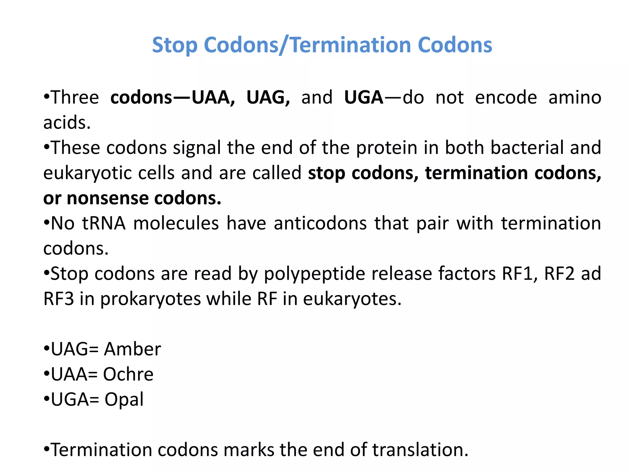 Stop Codons/Termination Codons
•Three codons—UAA, UAG, and UGA—do not encode amino
acids.
•These codons signal the end of the protein in both bacterial and
eukaryotic cells and are called stop codons, termination codons,
or nonsense codons.
•No tRNA molecules have anticodons that pair with termination
codons.
•Stop codons are read by polypeptide release factors RF1, RF2 ad
RF3 in prokaryotes while RF in eukaryotes.
•UAG= Amber
•UAA= Ochre
•UGA= Opal
•Termination codons marks the end of translation.
 