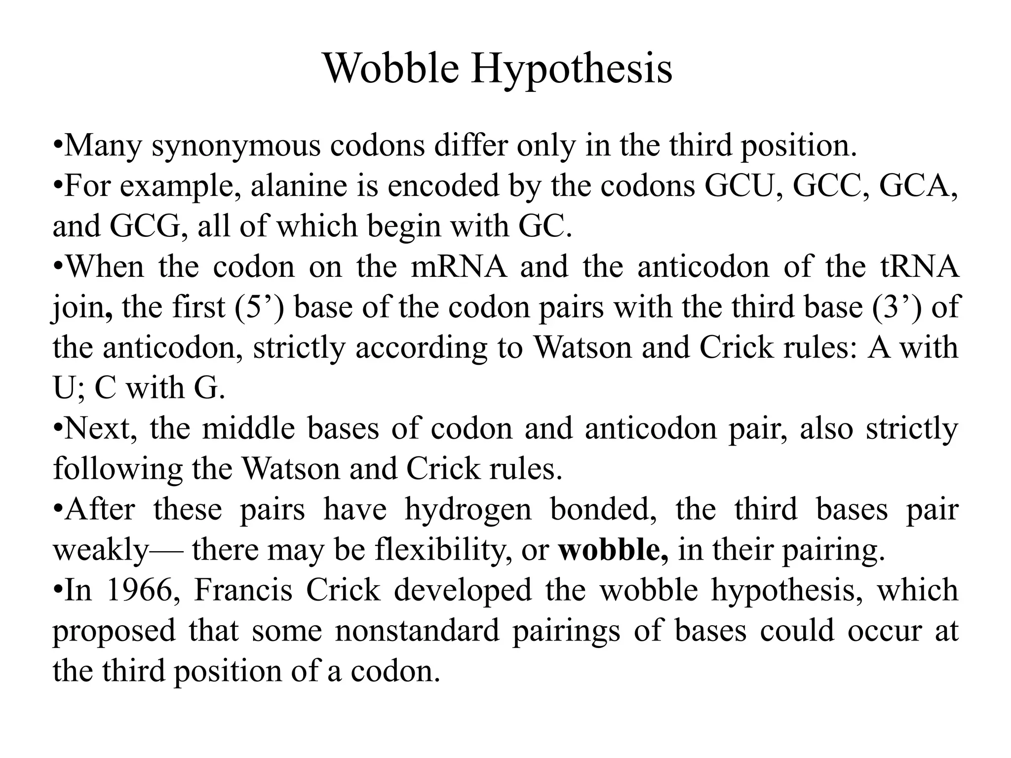Wobble Hypothesis
•Many synonymous codons differ only in the third position.
•For example, alanine is encoded by the codons GCU, GCC, GCA,
and GCG, all of which begin with GC.
•When the codon on the mRNA and the anticodon of the tRNA
join, the first (5’) base of the codon pairs with the third base (3’) of
the anticodon, strictly according to Watson and Crick rules: A with
U; C with G.
•Next, the middle bases of codon and anticodon pair, also strictly
following the Watson and Crick rules.
•After these pairs have hydrogen bonded, the third bases pair
weakly— there may be flexibility, or wobble, in their pairing.
•In 1966, Francis Crick developed the wobble hypothesis, which
proposed that some nonstandard pairings of bases could occur at
the third position of a codon.
 