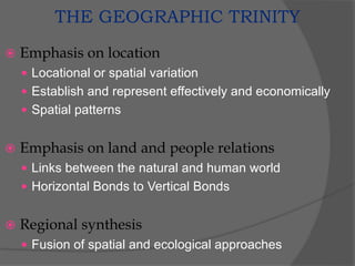 THE GEOGRAPHIC TRINITY
 Emphasis on location
 Locational or spatial variation
 Establish and represent effectively and economically
 Spatial patterns
 Emphasis on land and people relations
 Links between the natural and human world
 Horizontal Bonds to Vertical Bonds
 Regional synthesis
 Fusion of spatial and ecological approaches
 