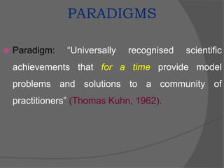 PARADIGMS
 Paradigm: “Universally recognised scientific
achievements that for a time provide model
problems and solutions to a community of
practitioners” (Thomas Kuhn, 1962).
 