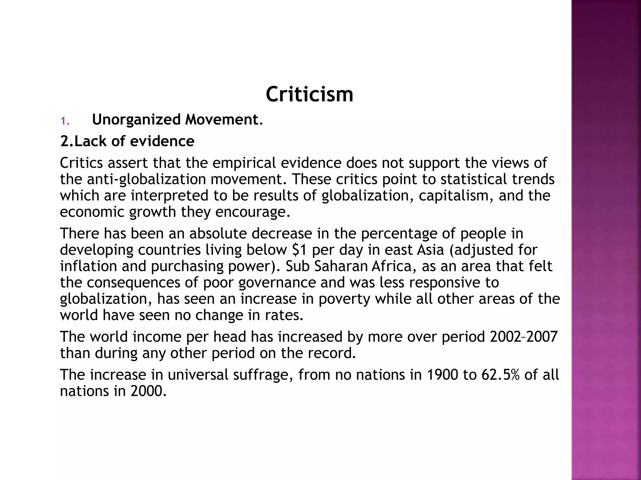 Criticism
1. Unorganized Movement.
2.Lack of evidence
Critics assert that the empirical evidence does not support the views of
the anti-globalization movement. These critics point to statistical trends
which are interpreted to be results of globalization, capitalism, and the
economic growth they encourage.
There has been an absolute decrease in the percentage of people in
developing countries living below $1 per day in east Asia (adjusted for
inflation and purchasing power). Sub Saharan Africa, as an area that felt
the consequences of poor governance and was less responsive to
globalization, has seen an increase in poverty while all other areas of the
world have seen no change in rates.
The world income per head has increased by more over period 2002–2007
than during any other period on the record.
The increase in universal suffrage, from no nations in 1900 to 62.5% of all
nations in 2000.
 
