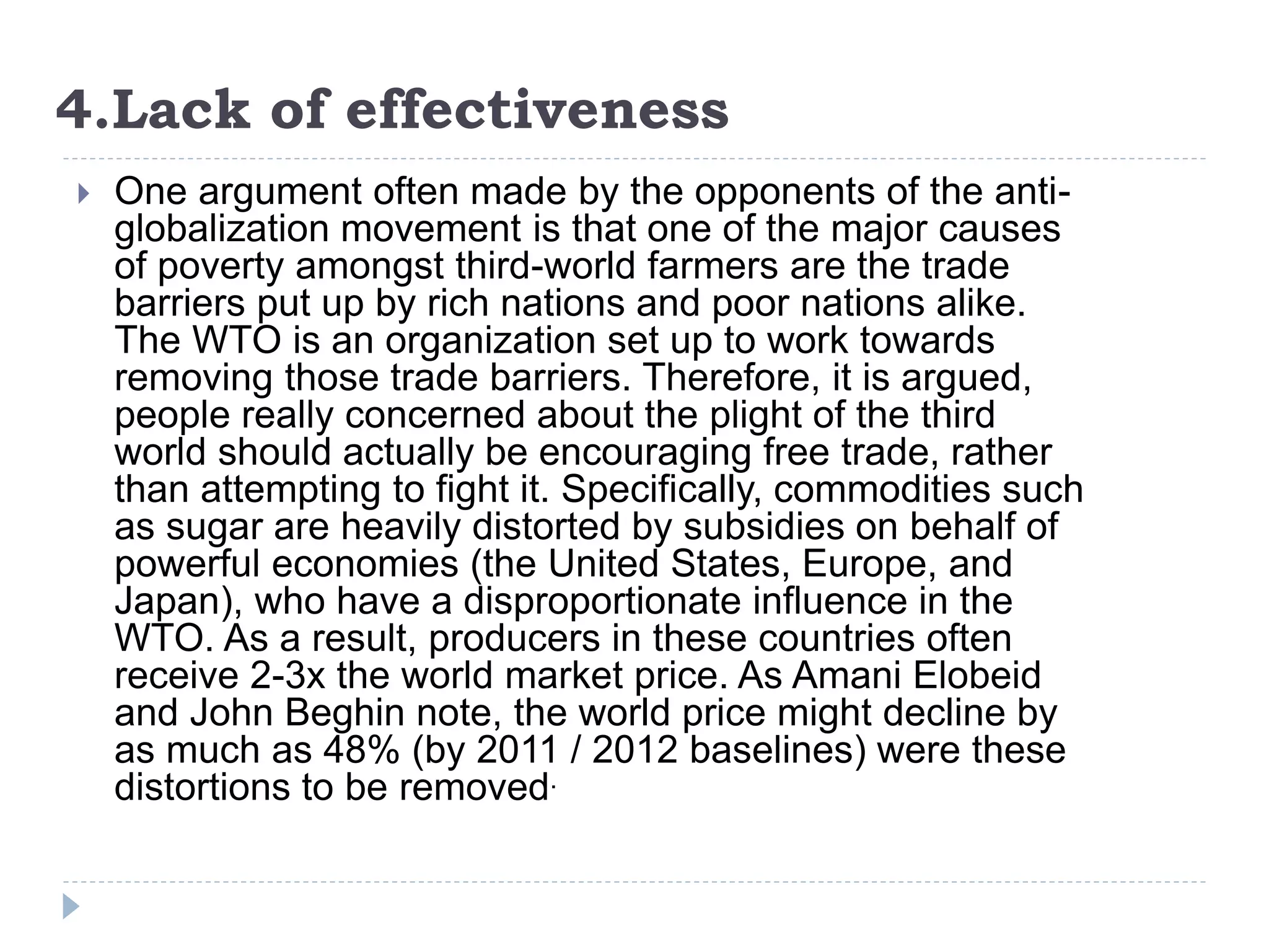 4.Lack of effectiveness
 One argument often made by the opponents of the anti-
globalization movement is that one of the major causes
of poverty amongst third-world farmers are the trade
barriers put up by rich nations and poor nations alike.
The WTO is an organization set up to work towards
removing those trade barriers. Therefore, it is argued,
people really concerned about the plight of the third
world should actually be encouraging free trade, rather
than attempting to fight it. Specifically, commodities such
as sugar are heavily distorted by subsidies on behalf of
powerful economies (the United States, Europe, and
Japan), who have a disproportionate influence in the
WTO. As a result, producers in these countries often
receive 2-3x the world market price. As Amani Elobeid
and John Beghin note, the world price might decline by
as much as 48% (by 2011 / 2012 baselines) were these
distortions to be removed.
 