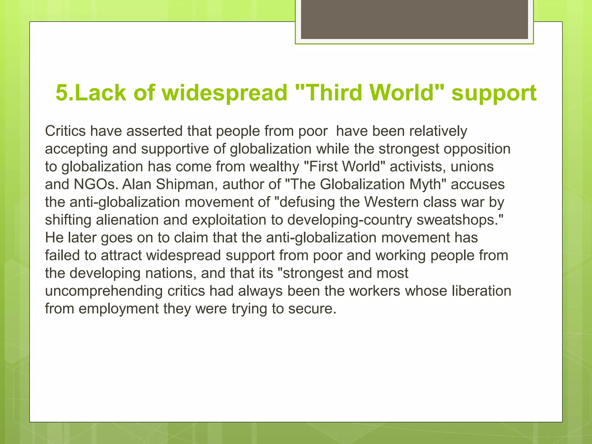 5.Lack of widespread "Third World" support
Critics have asserted that people from poor have been relatively
accepting and supportive of globalization while the strongest opposition
to globalization has come from wealthy "First World" activists, unions
and NGOs. Alan Shipman, author of "The Globalization Myth" accuses
the anti-globalization movement of "defusing the Western class war by
shifting alienation and exploitation to developing-country sweatshops."
He later goes on to claim that the anti-globalization movement has
failed to attract widespread support from poor and working people from
the developing nations, and that its "strongest and most
uncomprehending critics had always been the workers whose liberation
from employment they were trying to secure.
 