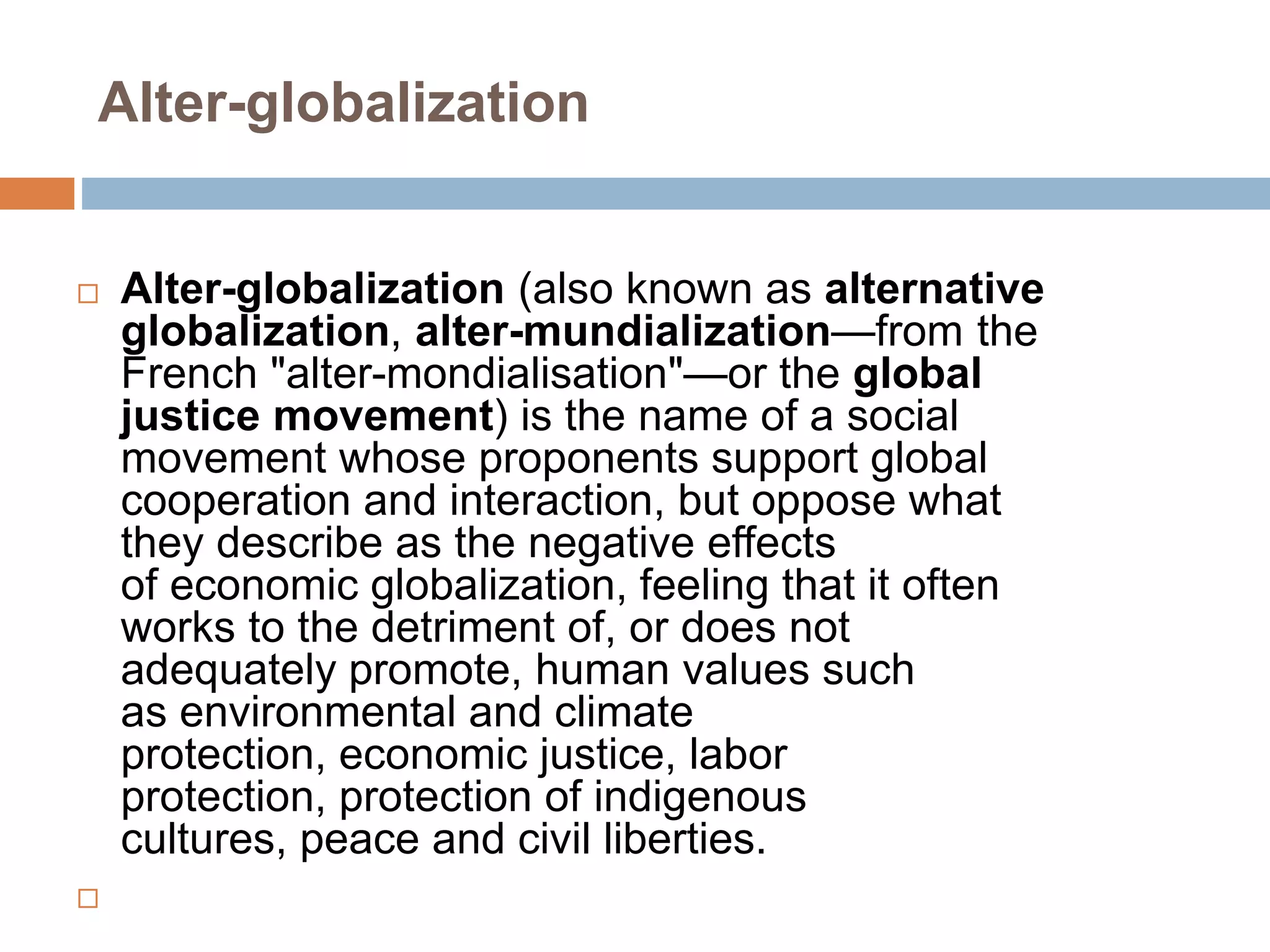 Alter-globalization
 Alter-globalization (also known as alternative
globalization, alter-mundialization—from the
French "alter-mondialisation"—or the global
justice movement) is the name of a social
movement whose proponents support global
cooperation and interaction, but oppose what
they describe as the negative effects
of economic globalization, feeling that it often
works to the detriment of, or does not
adequately promote, human values such
as environmental and climate
protection, economic justice, labor
protection, protection of indigenous
cultures, peace and civil liberties.

 