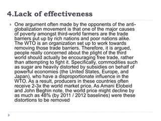 4.Lack of effectiveness
 One argument often made by the opponents of the anti-
globalization movement is that one of the major causes
of poverty amongst third-world farmers are the trade
barriers put up by rich nations and poor nations alike.
The WTO is an organization set up to work towards
removing those trade barriers. Therefore, it is argued,
people really concerned about the plight of the third
world should actually be encouraging free trade, rather
than attempting to fight it. Specifically, commodities such
as sugar are heavily distorted by subsidies on behalf of
powerful economies (the United States, Europe, and
Japan), who have a disproportionate influence in the
WTO. As a result, producers in these countries often
receive 2-3x the world market price. As Amani Elobeid
and John Beghin note, the world price might decline by
as much as 48% (by 2011 / 2012 baselines) were these
distortions to be removed.
 