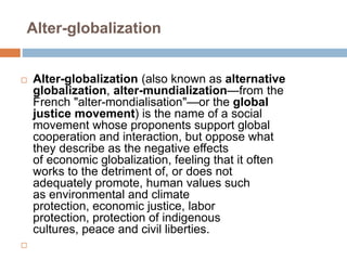 Alter-globalization
 Alter-globalization (also known as alternative
globalization, alter-mundialization—from the
French "alter-mondialisation"—or the global
justice movement) is the name of a social
movement whose proponents support global
cooperation and interaction, but oppose what
they describe as the negative effects
of economic globalization, feeling that it often
works to the detriment of, or does not
adequately promote, human values such
as environmental and climate
protection, economic justice, labor
protection, protection of indigenous
cultures, peace and civil liberties.

 