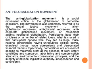ANTI-GLOBALIZATION MOVEMENT
The anti-globalization movement is a social
movement critical of the globalization of corporate
capitalism. The movement is also commonly referred to as
the global justice movement , alter-
globalization movement, anti-globalist movement, anti-
corporate globalization movement, or movement
against neoliberal globalization. Participants base their
criticisms on a number of related ideas. What is shared is
that participants oppose what they see as large, multi-
national corporations having unregulated political power,
exercised through trade agreements and deregulated
financial markets. Specifically, corporations are accused of
seeking to maximize profit at the expense of work safety
conditions and standards, labor hiring and compensation
standards, environmental conservation principles, and the
integrity of national legislative authority, independence and
sovereignty.
 