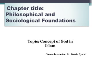 Chapter title:
Philosophical and
Sociological Foundations
Course Instructor: Dr. Fouzia Ajmal
Topic: Concept of God in
Islam
 