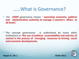 ……What is Governance?
 For UNDP governance means ‘ exercising economic, political
and administrative authority to manage a country’s affairs at
all levels.’
 The concept governance is understood by many other
institutions as ‘the use of political accountability and exercise of
control in the process of managing resources to brining social
and economic developments.
ECSU-2011
Hagos G. (Dr.) 11
 