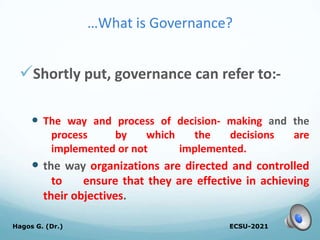 …What is Governance?
Shortly put, governance can refer to:-
 The way and process of decision- making and the
process by which the decisions are
implemented or not implemented.
 the way organizations are directed and controlled
to ensure that they are effective in achieving
their objectives.
ECSU-2021
Hagos G. (Dr.) 12
 