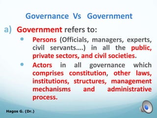 Governance Vs Government
a) Government refers to:
 Persons (Officials, managers, experts,
civil servants….) in all the public,
private sectors, and civil societies.
 Actors in all governance which
comprises constitution, other laws,
institutions, structures, management
mechanisms and administrative
process.
Hagos G. (Dr.) 15
 
