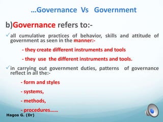 …Governance Vs Government
b)Governance refers to:-
all cumulative practices of behavior, skills and attitude of
government as seen in the manner:-
- they create different instruments and tools
- they use the different instruments and tools.
in carrying out government duties, patterns of governance
reflect in all the:-
- form and styles
- systems,
- methods,
- procedures……
Hagos G. (Dr) 16
 