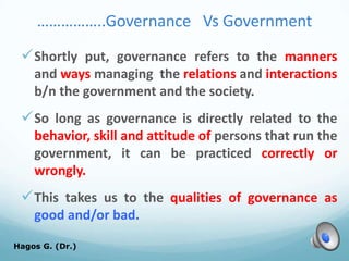 ……………..Governance Vs Government
Shortly put, governance refers to the manners
and ways managing the relations and interactions
b/n the government and the society.
So long as governance is directly related to the
behavior, skill and attitude of persons that run the
government, it can be practiced correctly or
wrongly.
This takes us to the qualities of governance as
good and/or bad.
Hagos G. (Dr.) 17
 