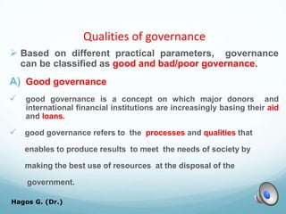 Qualities of governance
 Based on different practical parameters, governance
can be classified as good and bad/poor governance.
A) Good governance
 good governance is a concept on which major donors and
international financial institutions are increasingly basing their aid
and loans.
 good governance refers to the processes and qualities that
enables to produce results to meet the needs of society by
making the best use of resources at the disposal of the
government.
Hagos G. (Dr.) 20
 
