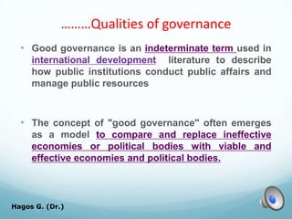 ………Qualities of governance
• Good governance is an indeterminate term used in
international development literature to describe
how public institutions conduct public affairs and
manage public resources
• The concept of "good governance" often emerges
as a model to compare and replace ineffective
economies or political bodies with viable and
effective economies and political bodies.
Hagos G. (Dr.) 21
 