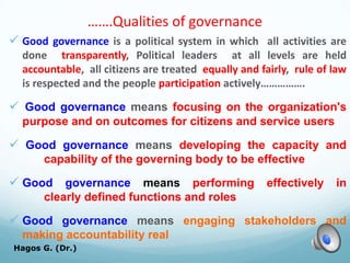 …….Qualities of governance
 Good governance is a political system in which all activities are
done transparently, Political leaders at all levels are held
accountable, all citizens are treated equally and fairly, rule of law
is respected and the people participation actively…………….
 Good governance means focusing on the organization's
purpose and on outcomes for citizens and service users
 Good governance means developing the capacity and
capability of the governing body to be effective
 Good governance means performing effectively in
clearly defined functions and roles
 Good governance means engaging stakeholders and
making accountability real
Hagos G. (Dr.) 22
 