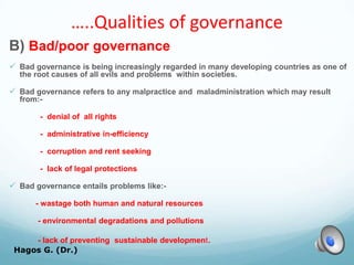 …..Qualities of governance
B) Bad/poor governance
 Bad governance is being increasingly regarded in many developing countries as one of
the root causes of all evils and problems within societies.
 Bad governance refers to any malpractice and maladministration which may result
from:-
- denial of all rights
- administrative in-efficiency
- corruption and rent seeking
- lack of legal protections
 Bad governance entails problems like:-
- wastage both human and natural resources
- environmental degradations and pollutions
- lack of preventing sustainable development.
Hagos G. (Dr.) 24
 