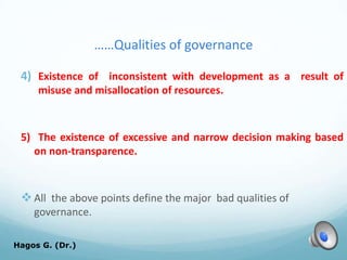 ……Qualities of governance
4) Existence of inconsistent with development as a result of
misuse and misallocation of resources.
5) The existence of excessive and narrow decision making based
on non-transparence.
All the above points define the major bad qualities of
governance.
Hagos G. (Dr.) 26
 