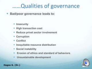 ……Qualities of governance
 Bad/poor governance leads to:
 Insecurity
 High transaction cost
 Reduce privet sector involvement
 Corruption
 Conflict
 Inequitable resource distribution
 Social instability
 Erosion of ethics and standard of behaviors
 Unsustainable development
Hagos G. (Dr.) 28
 