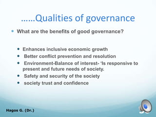 ……Qualities of governance
 What are the benefits of good governance?
 Enhances inclusive economic growth
 Better conflict prevention and resolution
 Environment-Balance of interest- ‘Is responsive to
present and future needs of society.
 Safety and security of the society
 society trust and confidence
Hagos G. (Dr.) 30
 