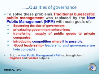 ……Qualities of governance
To solve these problems,Traditional bureacratic
public management was replaced by the New
Public Management (NPM) with main goals of:-
 Squeezing the size of government;
 privatazing government enterprizes;
 transfering supply of public goods to private
companies;
 introducing competition where it is possible;
 Good leadersship- leadership and governance are
twin concepts
 But, the New Public Management NPM had brought both
Negative and Positive outputs.
Hagos G. (DR.) 32
 