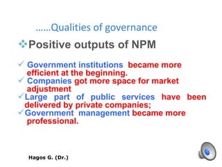 ……Qualities of governance
Positive outputs of NPM
 Government institutions became more
efficient at the beginning.
 Companies got more space for market
adjustment
Large part of public services have been
delivered by private companies;
Government management became more
professional.
MebrahtuHagos G. (Dr.) W. 38
 