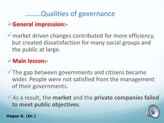………Qualities of governance
General impression:-
market driven changes contributed for more efficiency,
but created dissatisfaction for many social groups and
the public at large.
Main lesson:-
The gap between governments and citizens became
wider. People were not satisfied from the management
of their governments.
As a result, the market and the private companies failed
to meet public objectives.
Hagos G. (Dr.) 39
 