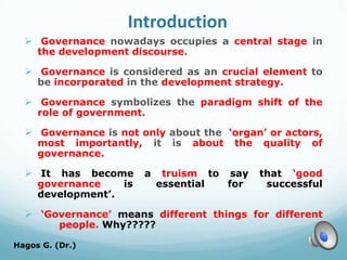 Introduction
 Governance nowadays occupies a central stage in
the development discourse.
 Governance is considered as an crucial element to
be incorporated in the development strategy.
 Governance symbolizes the paradigm shift of the
role of government.
 Governance is not only about the ‘organ’ or actors,
most importantly, it is about the quality of
governance.
 It has become a truism to say that ‘good
governance is essential for successful
development’.
 ‘Governance’ means different things for different
people. Why?????
Hagos G. (Dr.) 4
 