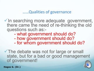……Qualities of governance
In searching more adequate government,
there came the need of re-thinking the old
questions such as:-
- what government should do?
- how government should do?
- for whom government should do?
The debate was not for large or small
state, but for a bad or good management
of government!
Hagos G. (Dr.) 40
 