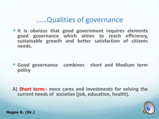 ……Qualities of governance
 It is obvious that good government requires elements
good governance which aimes to reach efficiency,
sustainable growth and better satisfaction of citizens
needs.
 Good governance combines short and Medium term
policy
A) Short term:- more cares and investments for solving the
current needs of societies (job, education, health).
Hagos G. (Dr.) 41
 