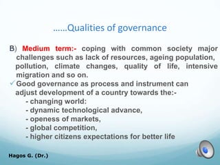 ……Qualities of governance
B) Medium term:- coping with common society major
challenges such as lack of resources, ageing population,
pollution, climate changes, quality of life, intensive
migration and so on.
Good governance as process and instrument can
adjust development of a country towards the:-
- changing world:
- dynamic technological advance,
- openess of markets,
- global competition,
- higher citizens expectations for better life
Hagos G. (Dr.) 42
 