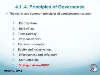 4.1 .4. Principles of Governance
 The major and common principles of good governance are:-
1. Participation
2. Rule of law
3. Transparency
4. Responsiveness
5. Consensus oriented
6. Equity and inclusiveness
7. Effectiveness and efficiency
8. Accountability
9. Strategic vision-UNDP
Hagos G. (Dr.) 45
 